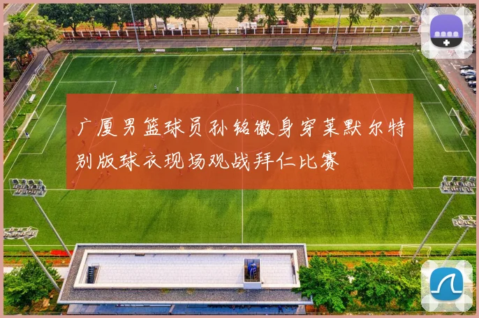 广厦男篮球员孙铭徽身穿莱默尔特别版球衣现场观战拜仁比赛