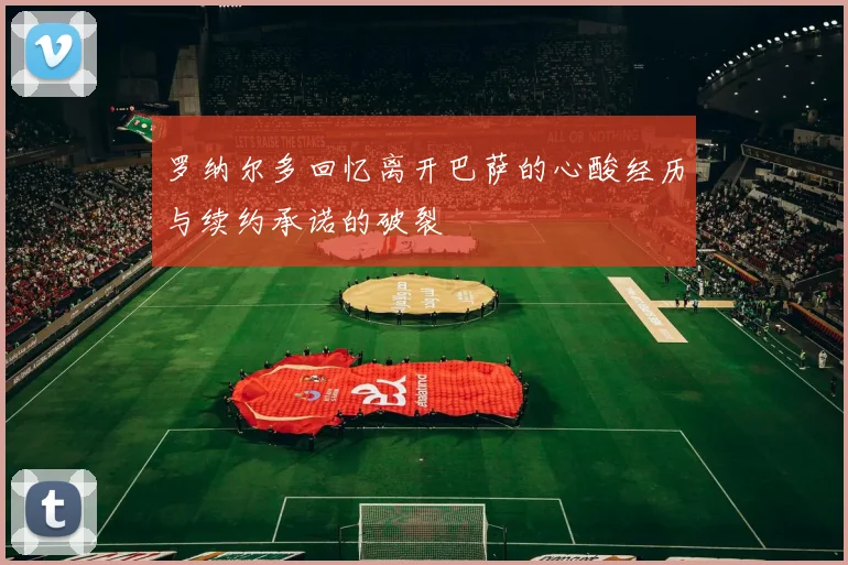 罗纳尔多回忆离开巴萨的心酸经历与续约承诺的破裂