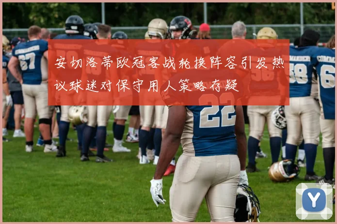 安切洛蒂欧冠客战轮换阵容引发热议球迷对保守用人策略存疑