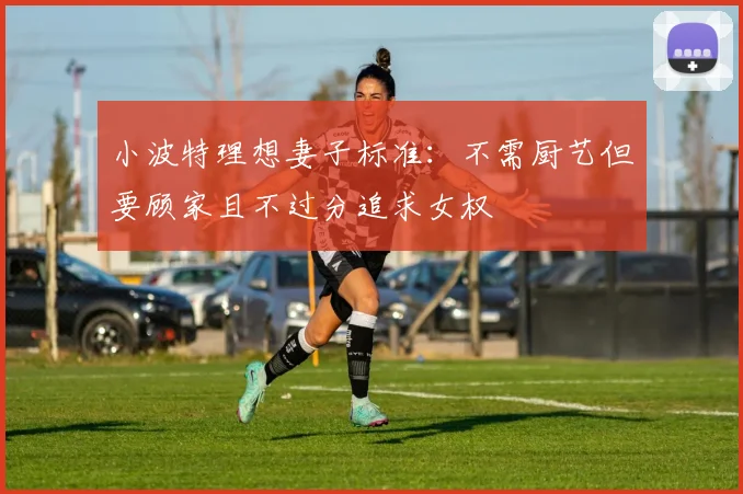 小波特理想妻子标准：不需厨艺但要顾家且不过分追求女权