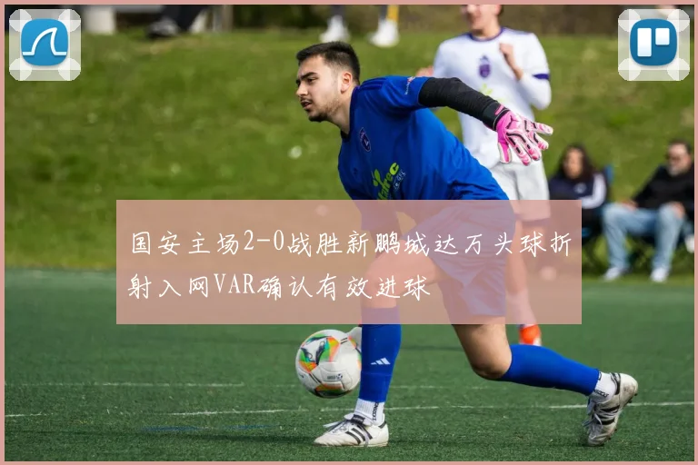 国安主场2-0战胜新鹏城达万头球折射入网VAR确认有效进球