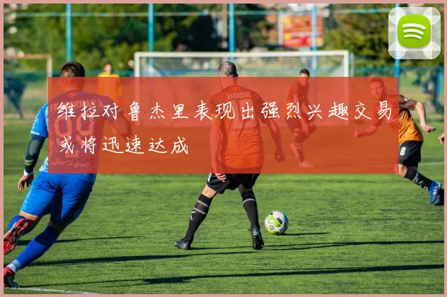 维拉对鲁杰里表现出强烈兴趣交易或将迅速达成