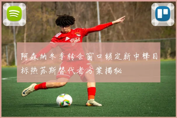 阿森纳冬季转会窗口锁定新中锋目标热苏斯替代者方案揭秘