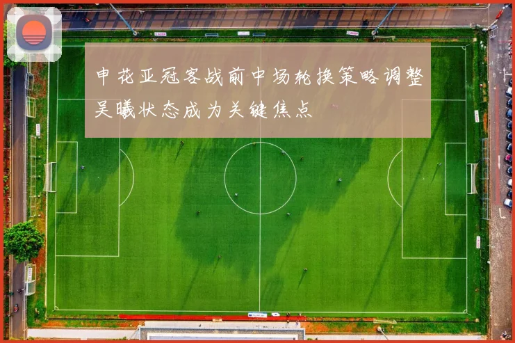 申花亚冠客战前中场轮换策略调整吴曦状态成为关键焦点