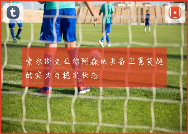 索尔斯克亚称阿森纳具备卫冕英超的实力与稳定状态