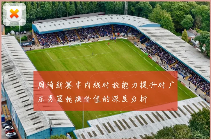 周琦新赛季内线对抗能力提升对广东男篮轮换价值的深度分析